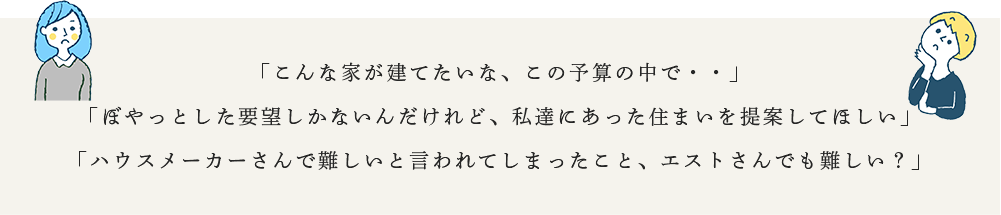 「こんな家が建てたいな、この予算の中で・・」「ぼやっとした要望しかないんだけれど、私達にあった住まいを提案してほしい」「ハウスメーカーさんで難しいと言われてしまったこと、エストさんでも難しい？」