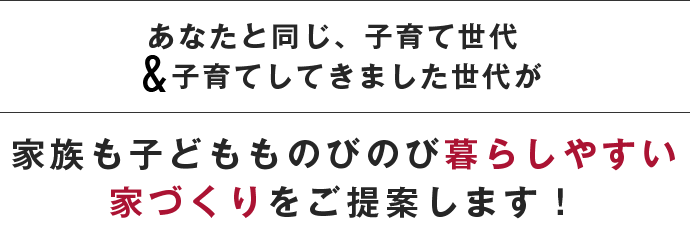 あなたと同じ、子育て世代 子育てしてきました世代が 家族も子どもものびのび暮らしやすい家づくりをご提案します！