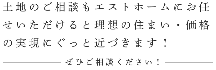 土地のご相談もエストホームにお任せいただけると理想の住まい・価格の実現にぐっと近づきます！ ぜひご相談ください