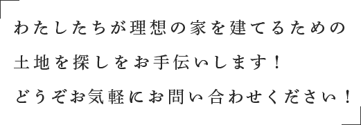 わたしたちが理想の家を建てるための土地を探しをお手伝いします！どうぞお気軽にお問い合わせください！