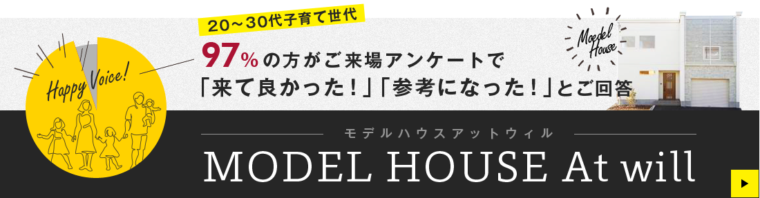 20～30代子育て世代 97%の方がご来場アンケートで 「来て良かった！」「参考になった！」とご回答 MODEL HOUSE At will