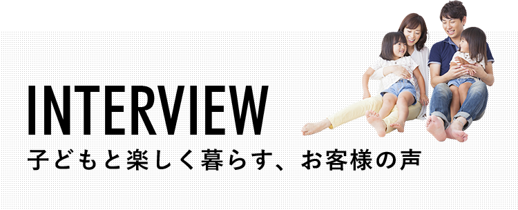 INTERVIEW 子どもと楽しく暮らす、お客様の声