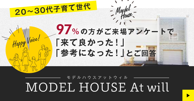 20～30代子育て世代 97%の方がご来場アンケートで 「来て良かった！」「参考になった！」とご回答 MODEL HOUSE At will